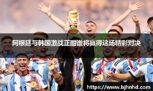 阿根廷与韩国激战正酣谁将赢得这场精彩对决